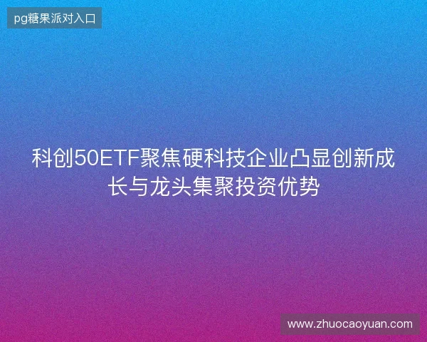 科创50ETF聚焦硬科技企业凸显创新成长与龙头集聚投资优势